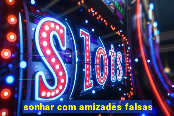 sonhar com amizades falsas